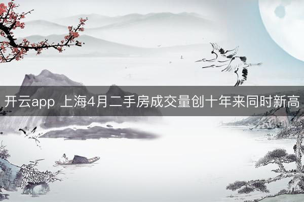开云app 上海4月二手房成交量创十年来同时新高