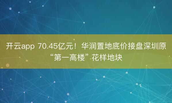开云app 70.45亿元！华润置地底价接盘深圳原“第一高楼” 花样地块